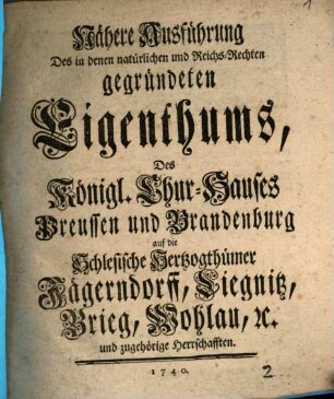 Nähere Ausführung Des in denen natürlichen und Reichs-Rechten gegründeten Eigenthums, Des Königl. Chur-Hauses Preussen und Brandenburg auf die Schlesische Herzogthümer Jägerndorff, Liegnitz, Brieg, Wohlau, [et]c. und zugehörige Herrschafften