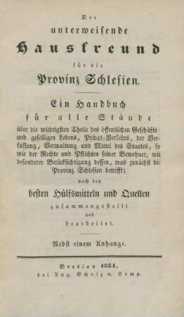 Der unterweisende Hausfreund für die Provinz Schlesien ; Ein Handbuch für alle Stände über die wichtigsten Theile des öffentlichen Geschäfts- und geselligen Lebens, Privat-Verkehrs, der Verfassung, Verwaltung und Mittel des Staates, so wie der Rechte und Pflichten seiner Bewohner, mit besonderer Berücksichtigung dessen, was zunächst die Provinz Schlesien betrifft ; nach den besten Hülfsmitteln und Quellen zusammengestellt und bearbeitet ; Nebst einem Anhange