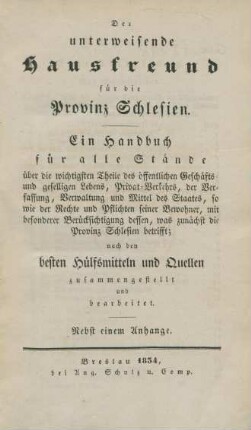 Der unterweisende Hausfreund für die Provinz Schlesien ; Ein Handbuch für alle Stände über die wichtigsten Theile des öffentlichen Geschäfts- und geselligen Lebens, Privat-Verkehrs, der Verfassung, Verwaltung und Mittel des Staates, so wie der Rechte und Pflichten seiner Bewohner, mit besonderer Berücksichtigung dessen, was zunächst die Provinz Schlesien betrifft ; nach den besten Hülfsmitteln und Quellen zusammengestellt und bearbeitet ; Nebst einem Anhange