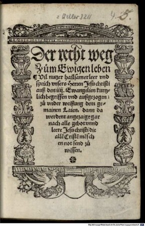 Der recht weg Zum Ewigen leben : Vil nutzer hailsamer leer vnd sprich vnsers Herren Jesu christi auß den iiij. Ewangelien kurtzlich begriffen vnd außgezogen zu vnder weißung dem gemainen Laien. dann da werdent angezaigt gar nach alle gebot vnnd leere Jesu christi die alle[n] Criste[n] me[n]schen not send zu wissen