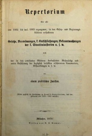 Repertorium über alle von 1864 bis inclusive 1869 ergangenen, in den Gesetz- und Regierungsblättern enthaltenen Gesetze, Verordnungen, königlichen Entschließungen, Bekanntmachungen der königlichen Staatsministerien und so weiter : nach der in den erwähnten Blättern beobachteten Reihenfolge und unter Anführung der bezüglich derselben erschienenen Commentare, Abhandlungen u.s.w. ; (bildet zugleich die Fortsetzung zu Hauff's Repertorium, das den Zeitraum von 1818 - 1863 umfaßt)