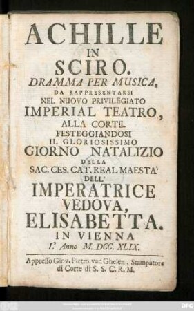 Achille In Sciro : Dramma Per Musica, Da Rappresentarsi Nel Nuovo Privilegiato Imperial Teatro, Alla Corte, Festeggiandosi Il Gloriosissimo Giorno Natalizio Della Sac. Ces. Cat. Real Maesta Dell' Imperatrice Vedova, Elisabetta In Vienna L'Anno M.DCC.XLIX.