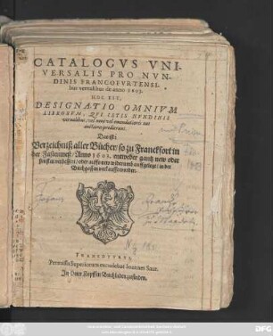 Catalogus Universalis Pro Nundinis Francofurtensibus vernalibus de anno 1603. Hoc Est, Designatio Omnium Librorum, Qui Istis Nundinis vernalibus, vel novi vel emendatiores aut auctiores prodierunt. Das ist: Verzeichniß aller Bücher/ so zu Franckfort in der Fastenmeß/ Anno 1603. entweder gantz new oder sonsten verbessert/ oder auffs new widerumb auffgelegt/ in der Buchgassen verkaufft worden
