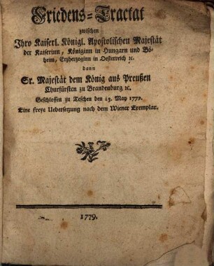 Friedens-Tractat zwischen Ihro Kaiserl. Königl. Apostolischen Majestät der Kaiserinn, Königinn in Hungarn und Böheim, Erzherzoginn in Oesterreich [et]c. dann Sr. Majestät dem König aus Preußen, Churfürsten zu Brandenburg [et]c. : Geschlossen zu Teschen den 13. May 1779.