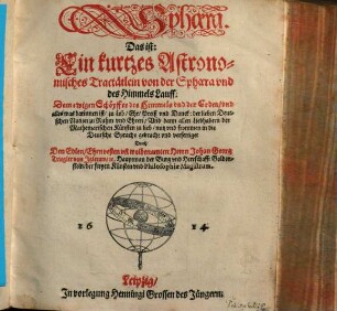 Sphaera. Das ist: Ein kurtzes Astronomisches Tractätlein von der Sphaera vnd des Himmels Lauff : Dem ewigen Schöpffer des Himmels vnd der Erden, vnd alles was darinnen ist, zu Lob, Ehr, Preiß vnd Danck: der lieben Deutschen Nation zu Ruhm vnd Ehren, Vnd dann allen Liebhabern der Mathematischen Künsten zu lieb, nutz vnd frommen in die Deutsche Sprache gebracht vnd verfertiget
