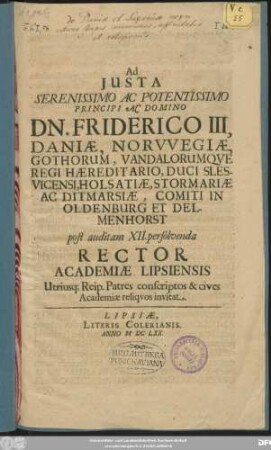 Ad Iusta Serenissimo Ac Potentissimo Principi Ac Domino Dn. Friderico III, Daniae, Norwegiae, Gothorum, Vandalorumque Regi Haereditario, Duci Slesvicensi, Holsatiae, Stormariae Ac Ditmarsiae, Comiti In Oldenburg Et Delmenhorst post auditam XII. persolvenda Rector Academiae Lipsiensis Utriusq[ue] Reip. Patres conscriptos & cives Academiae reliquos invitat