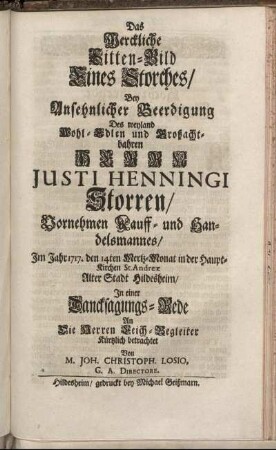 Das Werckliche Sitten-Bild Eines Storches, Bey Ansehnlicher Beerdigung Des weyland Wohl-Edlen und Großachtbahren Herrn Justi Henningi Storren, Vornehmen Kauff- und Handelsmannes, Im Jahr 1717. den 14ten Mertz-Monat in der Haupt-Kirchen St. Andreæ Alter Stadt Hildesheim / In einer Dancksagungs-Rede An Die Herren Leich-Begleiter Kürtzlich betrachtet Von M. Joh. Christoph. Losio, G. A. Directore.