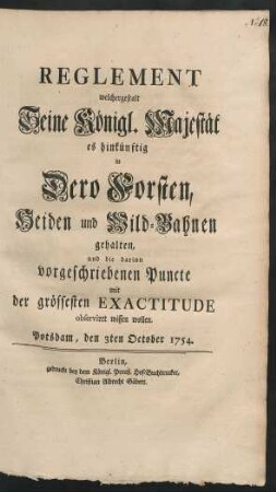 Reglement welchergestalt Seine Königl. Majestät es hinkünftig in Dero Forsten, Heiden und Wild-Bahnen gehalten, und die darinn vorgeschriebenen Puncte mit der grössesten Exactitude observiret wissen wollen : Potsdam, den 3ten October 1754.