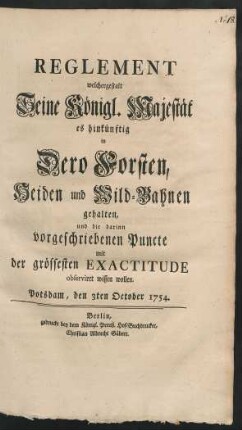 Reglement welchergestalt Seine Königl. Majestät es hinkünftig in Dero Forsten, Heiden und Wild-Bahnen gehalten, und die darinn vorgeschriebenen Puncte mit der grössesten Exactitude observiret wissen wollen : Potsdam, den 3ten October 1754.