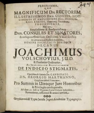 Programma, Quo Magnificum Dn. Rectorem, Illustrissimos Dnn. Comites, Nobilissimos Et Amplissimos Dnn. Consiliarios Regios, Omniumq[ue] Facultatum Professores, Nec non Amplissimos & Prudentissimos Dnn. Consules Et Senatores, & reliquos Omnium Ordinum Viros doctos & Literatos cum Studiosa Iuventute Nomine Facultate Iuridicae Decanus Joachimus Volschovius, I. U. D. & Professor Ordinarius, Ad Inauguralem Disputationem De Indicio Stigmatis, a ... Candidato Dn. Georgio Hartmanno, Gryphiswaldensi Pomerano, Pro Summis in Utroque Iure Honoribus & Privilegiis consequendis, Ad diem 20. Iulii in Hyperoo Curiae Civitatis habendam, ... invitat : [P. P. Gryphiswaldi[i] 16. Iulii, Anno Aerae Christianae 1654. sub Sigillo Facultatis Iuridicae]