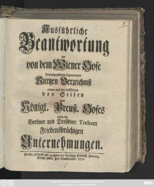 Ausführliche Beantwortung der von dem Wiener Hofe herausgegebenen sogenannten Kurtzen Verzeichniß einiger aus den vielfältigen von Seiten des Königl. Preuß. Hofes wider die Berliner und Dreßdner Tractaten Friedensbrüchigen Unternehmungen