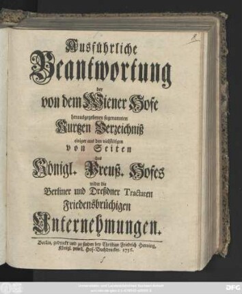 Ausführliche Beantwortung der von dem Wiener Hofe herausgegebenen sogenannten Kurtzen Verzeichniß einiger aus den vielfältigen von Seiten des Königl. Preuß. Hofes wider die Berliner und Dreßdner Tractaten Friedensbrüchigen Unternehmungen