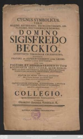Cygnus Symbolicus, Viro Maxime Reverendo, Excellentissimo, Amplissimo, Doctissimoqve Domino, Domino Sigisfredo Beckio, Licentiato Theologiæ Celeberrimo, Hactenus Pastori Et Superintendenti Apud Leisnicenses Longe Meritissimo, Nunc Vero Pastori Et Superintendenti Tam Ecclesiarum Urbis Cygneæ, Qvam Dioeceseos Ad Hanc Pertinentis, Necnon Scholæ Cygneæ Inspectori Primario, Dignissimo, Gravissimo, Cum Delatum Sibi Munus Spectabile Antistitis Die 3. Calend. Septembr. Anni MDCCXXXV. ... Oblatus Atqve Dicatus A Collegio, Qvod Cygneæ Est, Scholastico, Interprete Georgio Andrea Vinhold, R.