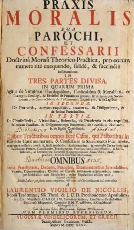Praxis Moralis Qua Parochi, Et Confessarii Doctrinâ Morali Theoretico-Practica, pro eorum munere ritè exequendo, solidè, & succtè instruuntur : In Tres Partes Divisa. In Quarum Prima Agitur de Virtutibus Theologalibus, Cardinalibus & Moralibus, de Præceptis Decalogi, & Ecclesiæ, de Peccatis in genere, & in specie, de Sacramentis, de Contractibus, de Testamentis, Legatis piis, & de Legibus, In Secunda ... in Quibus Tractatibus omnes ferè Casus, qui Pastoribus in Exercitio Curae animarum, & Confessariis in Sacramento Poenitentiae, contingere possunt ... resolvuntur. Ominbus Archi-Præsbyteris, Decanis, Parochis, Examionatoribus Synodalibus Vicariis ...