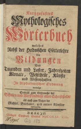 Kurtzgefaßtes Mythologisches Wörterbuch : welches Nebst der Heidnischen Götterlehre die Bildungen Der Tugenden und Laster, Jahreszeiten Monate, Welttheile, Künste und Wissenschaften In Alphabetischer Ordnung vorträgt : Sowohl zum Gebrauche der Schulen und Verständnisse alter Schriftsteller als auch zum Nutzen der Mahler, Bildhauer, und andrer Künstler entworfen