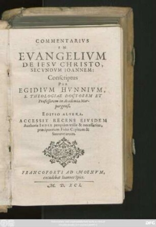 COMMENTARIVS || IN || EVANGELIVM || DE IESV CHRISTO,|| SECVNDVM IOANNEM:|| Conscriptus || PER || EGIDIVM HVNNIVM,|| S. THEOLOGIAE DOCTOREM ET || Professorem in Academia Mar-||purgensi.|| EDITIO ALTERA.|| ACCESSIT RECENS EIVSDEM || Authoris INDEX perquàm vtilis ... ||