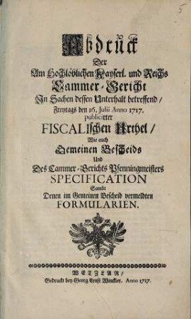 Abdruck der am hochlöblichen Kayserl. und Reichs-Cammer-Gericht in Sachen dessen Unterhalt betreffend Freytags den 16. Julii A. 1717 publicirter fiscalischen Urthel wie auch gemeinen Bescheids und des Cammer-Gerichts Pfenningmeisters Specification : sambt denen im gemeinen Bescheid vermeldten Formularien