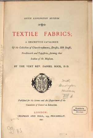 Textile Fabrics, a descriptive Catalogue of the Collection of Church-vestments, Dresses, Silk Stuffs, Needlework and Tapestries, forming that Section of the Museum : South Kensington Museum. By the very Rev. Daniel Rock. Published for the Science and Art Department of the Committee of Council on Education