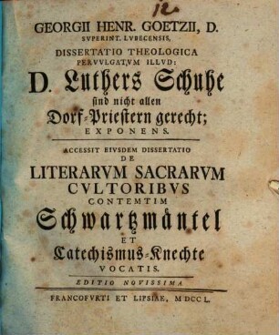 Georgii Henr. Goetzii ... Diss. theol. pervulgatum illud: D. Luthers Schuhe sind nicht allen Dorf-Priestern gerecht, exponens : Accessit eiusdem dissertatio de literarum sacrarum cultoribus contemtim Schwartzmäntel et Catechismus-Knechte vocatis