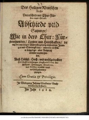 Des Heiligen Römischen Reichs Unterschiedener Chur- Fürsten unnd Stände Abschiede und Satzunge/ Wie in dero Chur: Fürstenthumben/ Landen und Herrschafften/ die auß der unsehligen Müntzsteigerung entstandene Irrungen und Streittigkeiten/ entweder in Güte beygelegt/ oder Rechtlich erörtert werden sollen Auß Höchst: Hoch: und wohlgedachter Herrschafften deßwegen jüngstpublicirten Anschlägen/ Ordnungen/ Mandaten und Edicten trewlich unnd mit fleiß zusammen gezogen.