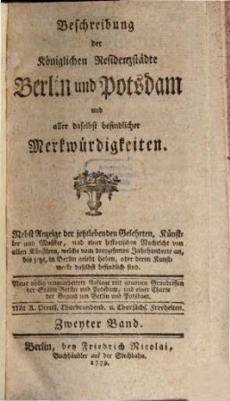 Beschreibung der Königlichen Residenzstädte Berlin und Potsdam und aller daselbst befindlicher Merkwürdigkeiten : Nebst Anzeige der jetztlebenden Gelehrten, Künstler und Musiker, und einer historischen Nachricht von allen Künstlern, welche vom dreyzehnten Jahrhunderte an, bis jetzt, in Berlin gelebt haben, oder deren Kunstwerke daselbst befindlich sind, Zweyter Band