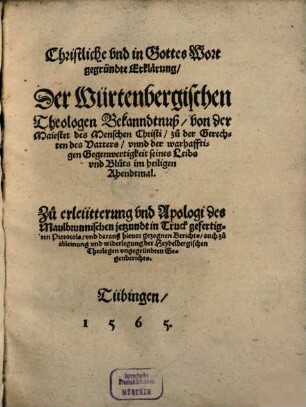 Christliche vnd in Gottes Wort gegründte Erklärung, Der Würtenbergischen Theologen Bekanndtnuß, von der Maiestet des Menschen Christi, zu der Gerechten des Vatters, vnnd der warhafftigen Gegenwertigkeit seines Leibs vnd Bluts im heiligen Abendtmal : Zu erleütterung vnd Apologi des Maulbrunnischen jetzundt in Truck gefertigten Protocols, vnd darauß hieuor gezognen Berichts, auch zu ableinung vnd widerlegung der Heydelbergischen Theologen vngegründten Gegenberichts
