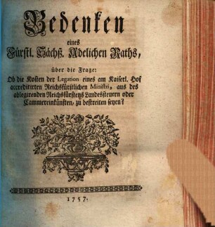 Bedenken eines Fürstl. Sächß. Adelichen Raths, über die Frage: Ob die Kosten der Legation eines am Kaiserl. Hof accreditirten Reichsfürstlichen Ministri, aus des ablegirenden Reichsfürstens Landessteuern oder Cammereinkünften, zu bestreiten seyen?