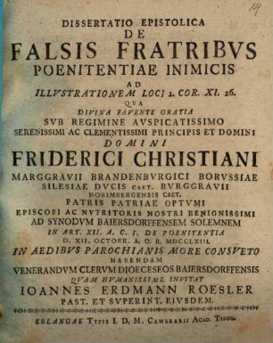 Dissertatio Epistolica De Falsis Fratribus Poenitentiae Inimicis : Ad Illustrationem Loci 2. Cor. XI. 26. Qua Divina Favente Gratia Sub Regimine Auspicatissimo ... Domini Friderici Christiani Marggravii Brandenburgici Borussiae ... Ad Synodum Baiersdorffensem Solemnem In Art. XII. A. C. I. De Poenitentia D. XII. Octobr. A. O. R. MDCCLXIII In Aedibus Parochianis More Consueto Habendam Venerandum Clerum Dioceseo Baiersdorffensis Quam Humanissime Invitat Ioannes Erdmann Roesler Past. Et Superint. Eiusdem