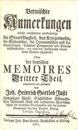 Deutsche Memoires, oder Sammlung verschiedener Anmerkungen, Die Staatsklugheit, das Kriegswesen, die Justiz, Morale, Oeconomie, Commercium, Cammer- und Polizey- auch andere merkwürdige Sachen betreffend, welche im menschlichen Leben vorkommen, 3. Vermischte Anmerkungen : welche verschiedene merkwürdige die Staatsklugheit, das Kriegswesen, die Sittenlehre, die Oeconomischen und dahingehörigen, Cameral-Commercien und Policeywissenschaften, wie auch das Justizwesen betreffende Sachen abhandeln