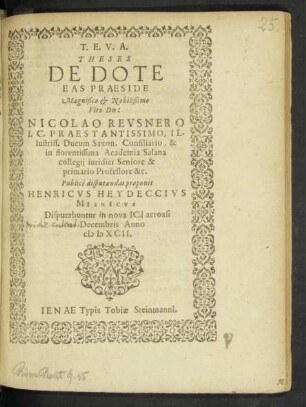 T.E.V.A.|| THESES || DE DOTE || EAS PRAESIDE || ... Dn:|| NICOLAO REVSNERO || I.C. ... || Ducum Saxon.Consiliario, & || in florentissima Academia Salana || collegij iuridici Seniore & || primario Professore &c.|| Publicè disputandas proponit || HENRICVS HEYDECCIVS || MISNICVS || Disputabuntur in nova IC. acroasi || 2.Decembris Anno || M D XCII.||