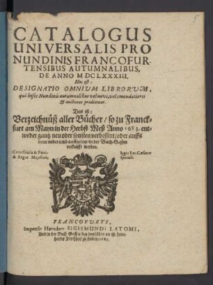 Catalogus Universalis Pro Nundinis Francofurtensibus Autumnalibus, De Anno MDCLXXXIII. Hoc est: Designatio Omnium Librorum, qui hisce Nundinis autumnalibus vel novi, vel emendatiores & auctiores prodierunt. Das ist: Verzeichnüß aller Bücher/ so zu Franckfurt am Mayn in der Herbst-Meß Anno 1683. ... in der Buch-Gassen verkaufft werden
