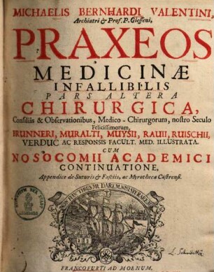 Michaelis Bernhardi Valentini Archiatri & Prof. Gisseni Praxis Medicinæ Infallibilis : è principiis mechanicis dispensationi publicæ æque ac domesticæ applicata & Archiatrorum Felicissimorum consiliis illustrata. Cum Nosocomio Academico, ... Accedunt Dispensatorium Domesticum, ..., 2. Praxeos medicinae infallibilis pars altera Chirugica, ... cum nosocomii academici continuatione