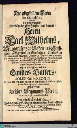 Die abgefallene Crone der Herrlichkeit, welche bey deß ... Herrn Carl Wilhelms, Marggrafens zu Baden und Hachberg, ... Solennen Exequien ... gehaltenen Leichen-Begängniß-Predig den 6. Julii 1738. vorgestellet worden