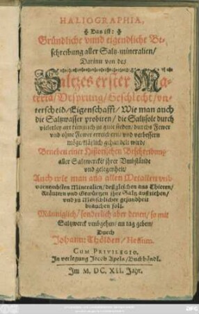 Haliographia, Das ist: Gründliche unnd eigendliche Beschreibung aller Saltz-mineralien : Darinn von des Saltzes erster Materia/ Ursprung/ Geschlecht/ unterscheid/ Eigenschafft ... klärlich gehandelt wird/ Beneben einer Historischen Beschreibung aller Saltzwercke/ ihrer Umbstände und gelegenheit/ Auch wie man aus allen Metallen und vornembsten Mineralien/ deßgleichen aus Thieren/ Kräutern und Gewürtzen ihre Saltz außziehen/ und zu Menschlicher gesundheit brauchen soll