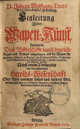 Johann Wolfgang Triers Professoris Publici zu Leipzig, Einleitung Zu der Wapen-Kunst : darinnen diese Wissenschafft durch deutliche Regeln und Exempel vorgetragen, und die Wapen der gecrönten Häupter in Europa, der Stände des Röm. Reichs, wie auch der vornehmsten ausländischen Fürsten in Kupffer vorgestellet und erläutert werden ; nebst einem Vorbericht von der gesammten Heroldswissenschafft Oder Lehre von dem hohen und niedern Adel, insonderheit aber von den hohen Regenten, derselben Wapen, Geschlechten, Laendern und Rechten