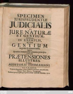 Specimen Jurisprudentiæ Judicialis Ex Jure Naturæ Et Gentium, Exhibitum In Exemplis, de variis Gentium negotiis & controversiis : Quibus Sparsim immiscentur genuina principia definiendi Prætensiones Illustres. In usum Auditorii Thomasiani