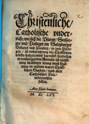 Christenliche, Catholische vnderricht, wie sich die Pfarrer, Seelsorger vnd Prediger im Saltzburger Bistumb vnd Prouintz, in jren Predigen, zuo vnderrichtung des Christlichen volcks, halten: vnnd das volck, sonderlich in nachuolgenden Articuln, zuo verhütung schädlicher irrung vnnd spaltung, in vnserm waren Christlichen Glauben, nach alter Catholischer Leer, vnderweisen sollen