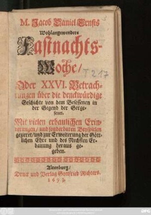M. Jacob Daniel Ernsts Wohlangewendete Fastnachtswoche oder XXVI. Betrachtungen über die denckwürdige Geschichte von dem Besessenen in der Gegend der Gergesener : Mit vielen erbaulichen Erinnerungen/ und sonderbaren Beyspielen gezieret/ und zur Erweiterung der Göttlichen Ehre und des Nechsten Erbauung heraus gegeben
