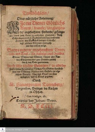 Trostbüchlein/ || Oder nützliche Anleitung/ || WIe ein Diener Göttlichs || Worts/ krancke/ langsiechen=||de/ angefochtene/ sterbende/ gefange=||ne/ vnnd zum Tode verurtheilete Personen: Auch || Schwangere vnd in Kindeßnöthen hart kreistende || Frawen/ mit sprüchen heiliger Schrifft/ vnd schönen Gebetlein vnterrich=||ten vnd trösten möge. || Sampt anderm angehencktem Vnter=||richt vnd Trost/ für trawrige vnnd betrübte || Eltern/ Witwer vnd Witwen/ denen jhre Kin=||der/ Ehegatten oder gute Freunde zeitlich || durch den Todt genommen. || Auch sehr schöne Gebetlein/ in allerley || sonderlichen fürfallenden Nöthen/ Christlichen Haußvä=||tern vnd Müttern/ Kindern vnd Gesinde/ zu täg=||lichem Brauch/ Nutz vnd Dienst mit fleis || colligiret/ vnd in Druck gegeben. || Durch || M. Hieronymum Tanneberg/ || Torgensem, Prediger der Kirchen || zu Oschatz. || ... ||