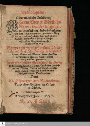 Trostbüchlein/ || Oder nützliche Anleitung/ || WIe ein Diener Göttlichs || Worts/ krancke/ langsiechen=||de/ angefochtene/ sterbende/ gefange=||ne/ vnnd zum Tode verurtheilete Personen: Auch || Schwangere vnd in Kindeßnöthen hart kreistende || Frawen/ mit sprüchen heiliger Schrifft/ vnd schönen Gebetlein vnterrich=||ten vnd trösten möge. || Sampt anderm angehencktem Vnter=||richt vnd Trost/ für trawrige vnnd betrübte || Eltern/ Witwer vnd Witwen/ denen jhre Kin=||der/ Ehegatten oder gute Freunde zeitlich || durch den Todt genommen. || Auch sehr schöne Gebetlein/ in allerley || sonderlichen fürfallenden Nöthen/ Christlichen Haußvä=||tern vnd Müttern/ Kindern vnd Gesinde/ zu täg=||lichem Brauch/ Nutz vnd Dienst mit fleis || colligiret/ vnd in Druck gegeben. || Durch || M. Hieronymum Tanneberg/ || Torgensem, Prediger der Kirchen || zu Oschatz. || ... ||