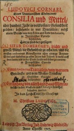 Ludovici Cornari, Eines Venetianischen Edelmanns, Consilia und Mittel, über hundert Jahr in vollkommner Gesundheit zu leben, bestehende in vier Tractätlein, nebst einem Bericht von dem Leben und Tode des Autoris, in Italiänischer Sprache beschrieben : Hierzu sind beygefüget: (1.) Sieur Domergue's, leichte und gewisse Mittel, die Gesundheit zu erhalten, und die meisten ordinairen Kranckheiten ohne eintzige Artzney-Mittel und Unkosten, zu allen Zeiten des Jahres, so wohl auff dem Lande, als in der Stadt, leicht und sicher zu curiren, in Frantzösischer Sprache beschrieben (2.) Eines Anonymi Tractätlein, vom warmen Geträncke, und vom Wasser-Trincken, in Englischer Sprache beschrieben (3.) Ein Anhang von allerhand Haus-Mitteln, welche in der Medicin und Chirurgie bewährt befunden worden
