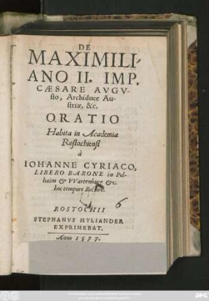 DE || MAXIMILI-||ANO II. IMP.|| CAESARE AVGV-||sto, Archiduce Au-||striae, &c.|| ORATIO || Habita in Academia || Rostochiensi || à || IOHANNE CYRIACO,|| LIBERO BARONE in Pol-||haim et VVartenburg etc.|| hoc tempore Rectore.||