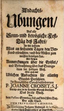 Andachts-Ubungen, Auf alle Sonn- und bewögliche Fest-Täg deß Jahrs : In sich haltende, Was an sothanen Tägen den Verstand erleuchten, und den Willen zum meisten bewögen kan. Mit kurtzen Anmerckungen über die Epistel, und Betrachtung über das Evangelium der heiligen Meß. Wie auch mit Ublichen Andachten für allerley Stands-Persohnen, 3,1. Von dem Passion-Sonntag, bis auf den Oster-Tag. Der erste Theil