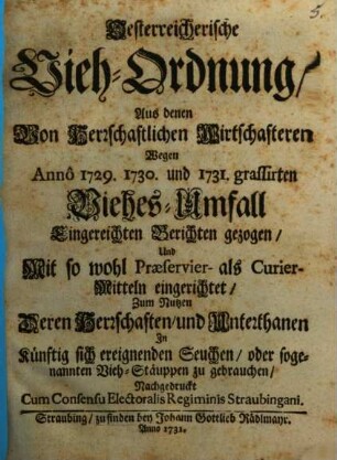 Oesterreichische Vieh-Ordnung : Aus denen Von Herrschaftlichen Wirtschafteren Wegen Annô 1729. 1730. und 1731. grassirten Viehes-Umfall Eingereichten Berichten gezogen, Und Mit so wohl Præservier- als Curier-Mitteln eingerichtet, Zum Nutzen Deren Herrschaften, und Unterthanen In künftig sich ereignenden Seuchen, oder sogenannten Vieh-Stäuppen zu gebrauchen