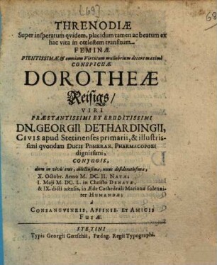 Threnodiae super insperatum quidem, placidum tamen ac beatum ex hac vita in coelestem transitum feminae pientissimae et omnium virtutum muliebrium decore maxime conspicuae Dorotheae Reisigs, viri praestantissimi et eruditissimi Dn. Georgii Dethardingii, civis apud Stetinenses primarii, & illustrissimi quondam ducis Pomeran. pharmacopoei dignissimi, coniugis, dum in vivis erat, dilectissimae, nunc desideratissimae ... a consanguineis, affinib. et amicis fusae