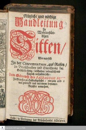 Nützliche und nöthige Handleitung Zu Wohlanständigen Sitten : Wie man sich In der Conversation/ auf Reisen/ im Briefschreiben und Einrichtung der Geschäfte sittig/ bescheiden/ ordentlich und klüglich verhalten solle: Zum Gebrauch des Pädagogii Regii Zu Glaucha an Halle abgefasset