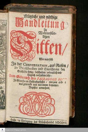 Nützliche und nöthige Handleitung Zu Wohlanständigen Sitten : Wie man sich In der Conversation/ auf Reisen/ im Briefschreiben und Einrichtung der Geschäfte sittig/ bescheiden/ ordentlich und klüglich verhalten solle: Zum Gebrauch des Pädagogii Regii Zu Glaucha an Halle abgefasset