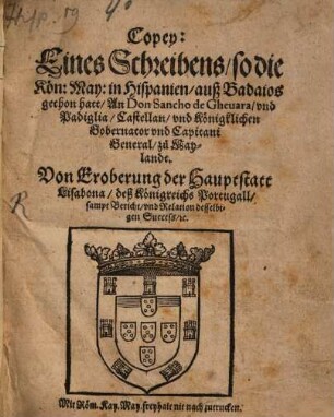 Copey: Eines Schreibens, so die Koen: May: in Hispanien, auß Badaios gethon hatt, An Don Sancho de Gheuara, vnd Padiglia, Castellan, vnd Koenigklichen Gobernator vnd Capitani General, zů Maylandt : Von Eroberung der Hauptstatt Lisabona, deß Koenigreichs Portugall, sampt Bericht vnd Relation desselbigen Success, [et]c.