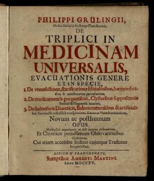 Philippi Grülingii, Medici Aulici Stolberga Cheruscorum, De Triplici In Medicinam Universalis : Evacuationis Genere Et In Specie ; 1. De venæsectione, scarificatione Hirudinibus ... 2. De medicamentis purgantibus ... 3. De sudoriferis Diureticis ... ; Novum ac posthumun Opus ; Multiplici experientia ac fidâ ratione elaboratum, Et Chymicis potissimum Observationibus illustratum. Cui etiam accessêre Indices cujusque Tractatus locupletissimi
