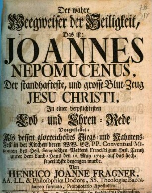 Der wahre Weegweiser der Heiligkeit, Das ist: Joannes Nepomucenus, Der standhafteste, und grosse Blut-Zeug Jesu Christi : In einer verpflichtesten Lob- und Ehren-Rede vorgestellet: Als dessen glorreiches Siegs- und Nahmens-Fest in der Kirchen deren WW. CC. PP. Conventual Minoriten ... den 16. May 1749. auf das hochfeyerlichste begangen wurde